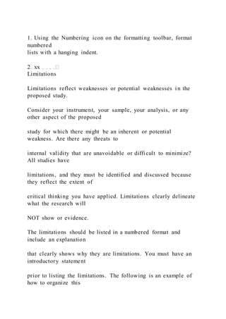 1. Using the Numbering icon on the formatting toolbar, format
numbered
lists with a hanging indent.
Limitations
Limitations reflect weaknesses or potential weaknesses i n the
proposed study.
Consider your instrument, your sample, your analysis, or any
other aspect of the proposed
study for which there might be an inherent or potential
weakness. Are there any threats to
internal validity that are unavoidable or difficult to minimize?
All studies have
limitations, and they must be identified and discussed because
they reflect the extent of
critical thinking you have applied. Limitations clearly delineate
what the research will
NOT show or evidence.
The limitations should be listed in a numbered format and
include an explanation
that clearly shows why they are limitations. You must have an
introductory statement
prior to listing the limitations. The following is an example of
how to organize this
 