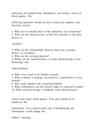 analyzing and synthesizing information, not listing a series of
direct quotes. The
following questions should be used to help you organize your
literature review:
1. What do we already know in the immediate area concerned?
2. What are the characteristics of the key concepts or the main
factors or
variables?
3. What are the relationships between these key concepts,
factors, or variables?
4. What are the existing theories?
5. Where are the inconsistencies or other shortcomi ngs in our
knowledge and
understanding?
6. What views need to be (further) tested?
7. What evidence is lacking, inconclusive, contradictory or too
limited?
8. Why study (further) the research problem?
9. What contribution can the present study be expected to make?
10. What research designs or methods seem unsatisfactory?
Avoid using many direct quotes: Your goal should be to
synthesize the
information. Use a direct quote only if paraphrasing the
information would change the
author’s meaning.
 