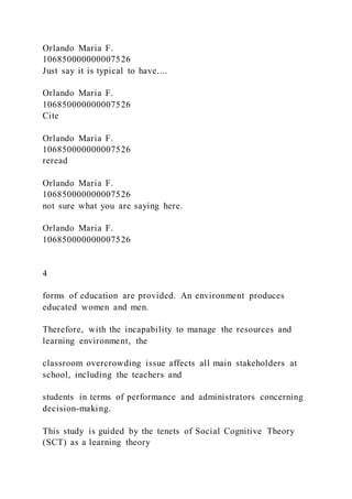 Orlando Maria F.
106850000000007526
Just say it is typical to have....
Orlando Maria F.
106850000000007526
Cite
Orlando Maria F.
106850000000007526
reread
Orlando Maria F.
106850000000007526
not sure what you are saying here.
Orlando Maria F.
106850000000007526
4
forms of education are provided. An environment produces
educated women and men.
Therefore, with the incapability to manage the resources and
learning environment, the
classroom overcrowding issue affects all main stakeholders at
school, including the teachers and
students in terms of performance and administrators concerning
decision-making.
This study is guided by the tenets of Social Cognitive Theory
(SCT) as a learning theory
 