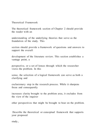 Theoretical Framework
The theoretical framework section of Chapter 2 should provide
the reader with an
understanding of the underlying theories that serve as the
foundation of the study. This
section should provide a framework of questions and answers to
support the overall
development of the literature review. This section establishes a
vantage point, a
perspective, or a set of lenses through which the researcher
views the problem. In this
sense, the selection of a logical framework can serve as both a
clarifying and
exclusionary step in the research process. While it sharpens
focus and consequently
increases clarity brought to the problem area, it excludes from
the view of the inquirer
other perspectives that might be brought to bear on the problem.
Describe the theoretical or conceptual framework that supports
your proposed
study.,
 