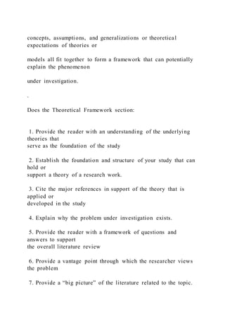 concepts, assumptions, and generalizations or theoretical
expectations of theories or
models all fit together to form a framework that can potentially
explain the phenomenon
under investigation.
.
Does the Theoretical Framework section:
1. Provide the reader with an understanding of the underlying
theories that
serve as the foundation of the study
2. Establish the foundation and structure of your study that can
hold or
support a theory of a research work.
3. Cite the major references in support of the theory that is
applied or
developed in the study
4. Explain why the problem under investigation exists.
5. Provide the reader with a framework of questions and
answers to support
the overall literature review
6. Provide a vantage point through which the researcher views
the problem
7. Provide a “big picture” of the literature related to the topic.
 