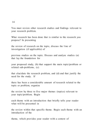 14
You must review other research studies and findings relevant to
your research problem.
What research has been done that is similar to the research you
propose? In presenting
the review of research on the topic, discuss the line of
investigation (if applicable) of
previous studies on the topic. Discuss and analyze studies (a)
that lay the foundation for
your proposed study, (b) that support the main topic/problem or
related sub-problems, (c)
that elucidate the research problem, and (d) and that justify the
need for the study. If
there has been a considerable amount of research related to the
topic or problem, organize
the review by three to five major themes (topics) relevant to
your topic/problem. Begin
each theme with an introduction that briefly tells your reader
what will be presented in
the review within that specific theme. Begin each theme with an
introduction of the
theme, which provides your reader with a context of
 