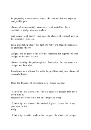 In proposing a quantitative study, discuss studies the support
and justify your
choice of instrument(s), constructs, and variables. For a
qualitative study, discuss studies
that support and justify your specific choice of research design.
For example, why is a
basic qualitative study the best fit? Why are phenomenological
or grounded theory
designs not as good a fit? Use the literature for support of your
design as the most viable
choice. Identify the philosophical foundation for you research
design and how that
foundation or tradition fits with the problem and your choice of
research design.
Does the Review of Methodological Issues section:
1. Identify and discuss the various research designs that have
been used to
research the focus/topic for this proposed study
2. Identify and discuss the methodological issues that arose
previous to this
study
3. Identify specific studies that support the choice of design
 