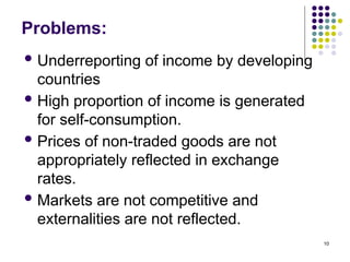 10
Problems:
 Underreporting of income by developing
countries
 High proportion of income is generated
for self-consumption.
 Prices of non-traded goods are not
appropriately reflected in exchange
rates.
 Markets are not competitive and
externalities are not reflected.
 