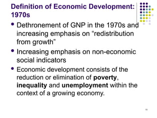 11
Definition of Economic Development:
1970s
 Dethronement of GNP in the 1970s and
increasing emphasis on “redistribution
from growth”
 Increasing emphasis on non-economic
social indicators
 Economic development consists of the
reduction or elimination of poverty,
inequality and unemployment within the
context of a growing economy.
 