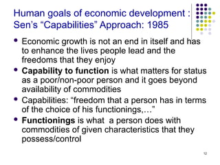 12
Human goals of economic development :
Sen’s “Capabilities” Approach: 1985
 Economic growth is not an end in itself and has
to enhance the lives people lead and the
freedoms that they enjoy
 Capability to function is what matters for status
as a poor/non-poor person and it goes beyond
availability of commodities
 Capabilities: “freedom that a person has in terms
of the choice of his functionings,…”
 Functionings is what a person does with
commodities of given characteristics that they
possess/control
 