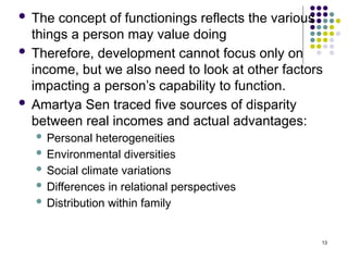 13
 The concept of functionings reflects the various
things a person may value doing
 Therefore, development cannot focus only on
income, but we also need to look at other factors
impacting a person’s capability to function.
 Amartya Sen traced five sources of disparity
between real incomes and actual advantages:
 Personal heterogeneities
 Environmental diversities
 Social climate variations
 Differences in relational perspectives
 Distribution within family
 