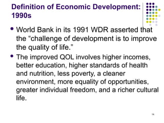 14
Definition of Economic Development:
1990s
 World Bank in its 1991 WDR asserted that
the “challenge of development is to improve
the quality of life.”
 The improved QOL involves higher incomes,
better education, higher standards of health
and nutrition, less poverty, a cleaner
environment, more equality of opportunities,
greater individual freedom, and a richer cultural
life.
 