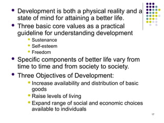 17
 Development is both a physical reality and a
state of mind for attaining a better life.
 Three basic core values as a practical
guideline for understanding development
 Sustenance
 Self-esteem
 Freedom
 Specific components of better life vary from
time to time and from society to society.
 Three Objectives of Development:
Increase availability and distribution of basic
goods
Raise levels of living
Expand range of social and economic choices
available to individuals
 