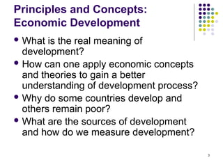 3
Principles and Concepts:
Economic Development
 What is the real meaning of
development?
 How can one apply economic concepts
and theories to gain a better
understanding of development process?
 Why do some countries develop and
others remain poor?
 What are the sources of development
and how do we measure development?
 