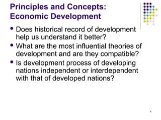 4
Principles and Concepts:
Economic Development
 Does historical record of development
help us understand it better?
 What are the most influential theories of
development and are they compatible?
 Is development process of developing
nations independent or interdependent
with that of developed nations?
 