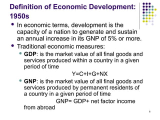 6
Definition of Economic Development:
1950s
 In economic terms, development is the
capacity of a nation to generate and sustain
an annual increase in its GNP of 5% or more.
 Traditional economic measures:
 GDP: is the market value of all final goods and
services produced within a country in a given
period of time
Y=C+I+G+NX
 GNP: is the market value of all final goods and
services produced by permanent residents of
a country in a given period of time
GNP= GDP+ net factor income
from abroad
 