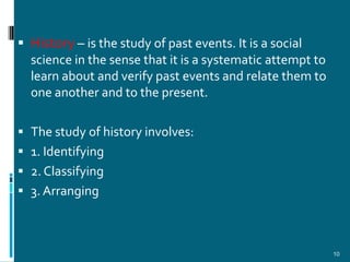  History – is the study of past events. It is a social
  science in the sense that it is a systematic attempt to
  learn about and verify past events and relate them to
  one another and to the present.

 The study of history involves:
 1. Identifying
 2. Classifying
 3. Arranging



                                                            10
 