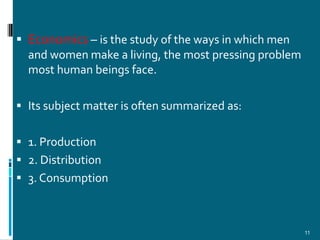  Economics – is the study of the ways in which men
  and women make a living, the most pressing problem
  most human beings face.

 Its subject matter is often summarized as:


 1. Production
 2. Distribution
 3. Consumption



                                                       11
 