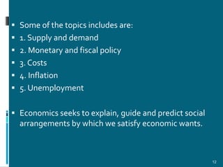  Some of the topics includes are:
 1. Supply and demand
 2. Monetary and fiscal policy
 3. Costs
 4. Inflation
 5. Unemployment


 Economics seeks to explain, guide and predict social
  arrangements by which we satisfy economic wants.



                                                         12
 
