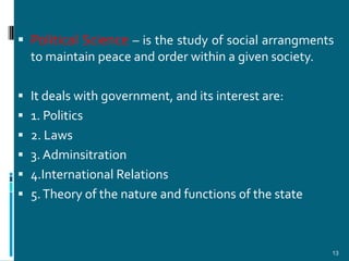  Political Science – is the study of social arrangments
  to maintain peace and order within a given society.

 It deals with government, and its interest are:
 1. Politics
 2. Laws
 3. Adminsitration
 4.International Relations
 5. Theory of the nature and functions of the state



                                                       13
 