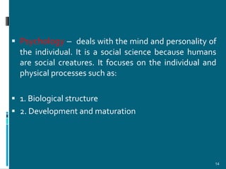  Psychology – deals with the mind and personality of
  the individual. It is a social science because humans
  are social creatures. It focuses on the individual and
  physical processes such as:

 1. Biological structure
 2. Development and maturation




                                                       14
 