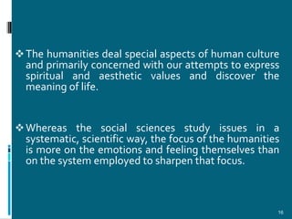  The humanities deal special aspects of human culture
  and primarily concerned with our attempts to express
  spiritual and aesthetic values and discover the
  meaning of life.


 Whereas the social sciences study issues in a
  systematic, scientific way, the focus of the humanities
  is more on the emotions and feeling themselves than
  on the system employed to sharpen that focus.



                                                        16
 