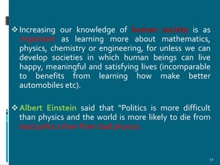  Increasing our knowledge of human society is as
  important as learning more about mathematics,
  physics, chemistry or engineering, for unless we can
  develop societies in which human beings can live
  happy, meaningful and satisfying lives (incomparable
  to benefits from learning how make better
  automobiles etc).

 Albert Einstein said that “Politics is more difficult
  than physics and the world is more likely to die from
  bad politics than from bad physics.


                                                      17
 