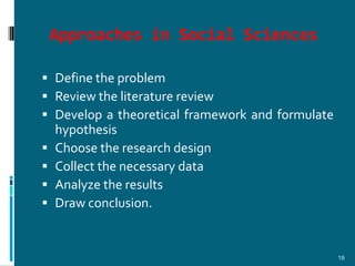 Approaches in Social Sciences

 Define the problem
 Review the literature review
 Develop a theoretical framework and formulate
  hypothesis
 Choose the research design
 Collect the necessary data
 Analyze the results
 Draw conclusion.



                                                  19
 