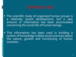 INTRODUCTION
 The scientific study of organized human groups is
  a relatively recent development, but a vast
  amount of information has been accumulated
  concerning the social life of human beings.

 This information has been used in building a
  system of knowledge (called social sciences) about
  the nature, growth and functioning of human
  societies.



                                                   2
 