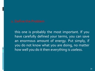 1. Define the Problem

  this one is probably the most important. If you
  have carefully defined your terms, you can save
  an enormous amount of energy. Put simply, if
  you do not know what you are doing, no matter
  how well you do it then everything is useless.




                                                    20
 