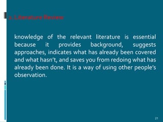 2. Literature Review

  knowledge of the relevant literature is essential
  because    it    provides    background,     suggests
  approaches, indicates what has already been covered
  and what hasn’t, and saves you from redoing what has
  already been done. It is a way of using other people’s
  observation.




                                                       21
 