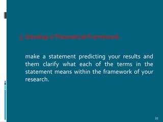 3. Develop a Theoretical Framework

  make a statement predicting your results and
  them clarify what each of the terms in the
  statement means within the framework of your
  research.




                                                 22
 