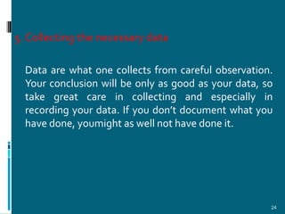 5. Collecting the necessary data

  Data are what one collects from careful observation.
  Your conclusion will be only as good as your data, so
  take great care in collecting and especially in
  recording your data. If you don’t document what you
  have done, youmight as well not have done it.




                                                      24
 