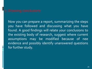 7. Drawing conclusions

  Now you can prepare a report, summarizing the steps
  you have followed and discussing what you have
  found. A good findings will relate your conclusions to
  the existing body of research, suggest where current
  assumptions may be modified because of nee
  evidence and possibly identify unanswered questions
  for further study.




                                                       25
 