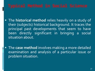 Typical Method in Social Science

 The historical method relies heavily on a study of
  their (subjects) historical background. It traces the
  principal past developments that seem to have
  been directly significant in bringing a social
  situation about.

 The case method involves making a more detailed
  examination and analysis of a particular issue or
  problem situation.


                                                      27
 