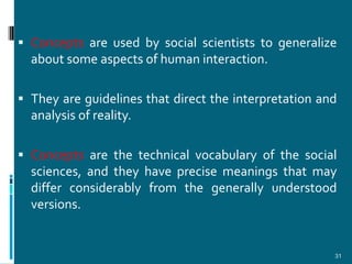  Concepts are used by social scientists to generalize
  about some aspects of human interaction.

 They are guidelines that direct the interpretation and
  analysis of reality.

 Concepts are the technical vocabulary of the social
  sciences, and they have precise meanings that may
  differ considerably from the generally understood
  versions.


                                                       31
 