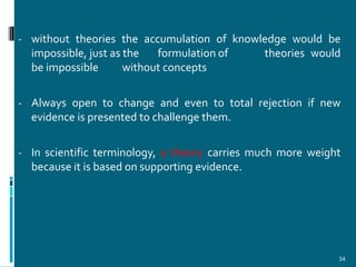 - without theories the accumulation of knowledge would be
  impossible, just as the   formulation of      theories would
  be impossible       without concepts

- Always open to change and even to total rejection if new
  evidence is presented to challenge them.

- In scientific terminology, a theory carries much more weight
  because it is based on supporting evidence.




                                                             34
 