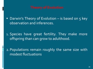 Theory of Evolution

 Darwin’s Theory of Evolution – is based on 5 key
  observation and inferences.

1. Species have great fertility. They make more
  offspring than can grow to adulthood.

2. Populations remain roughly the same size with
   modest fluctuations


                                                     36
 