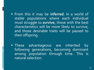  From this it may be inferred. In a world of
  stable populations where each individual
  must struggle to survive, those with the best
  characteristics will be more likely to survive,
  and those desirable traits will be passed to
  their offspring.

 These    advantageous are inherited by
  following generations, becoming dominant
  among population through time. This is
  natural selection.

                                                    38
 
