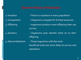 Darwin’s Theory of Evolution

1. Variation           – There is a variation in every population
2. Competition         – Organisms compete for limited resources
3. Offspring           – organisms produce more offspring than can
                       survive
4. Genetics            - Organisms pass Genetic traits on to their
                       offspring
5. Natural Selection   – Those organisms with the most
                       beneficial traits are more likely to survive and
                       reproduce.


                                                                          39
 