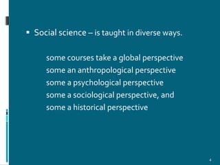  Social science – is taught in diverse ways.

     some courses take a global perspective
     some an anthropological perspective
     some a psychological perspective
     some a sociological perspective, and
     some a historical perspective




                                                4
 