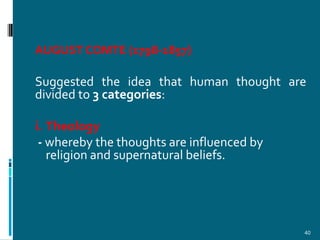 AUGUST COMTE (1798-1857)

Suggested the idea that human thought are
divided to 3 categories:

i. Theology
 - whereby the thoughts are influenced by
   religion and supernatural beliefs.




                                            40
 