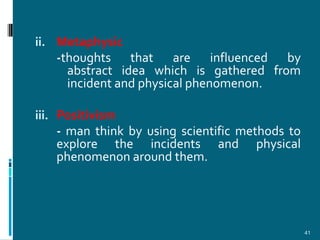 ii. Metaphysic
   -thoughts that are influenced by
     abstract idea which is gathered from
     incident and physical phenomenon.

iii. Positivism
   - man think by using scientific methods to
   explore the incidents and physical
   phenomenon around them.




                                                41
 