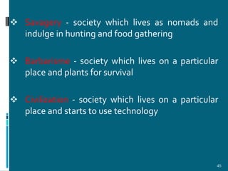  Savagery - society which lives as nomads and
  indulge in hunting and food gathering

 Barbarisme - society which lives on a particular
  place and plants for survival

 Civilization - society which lives on a particular
  place and starts to use technology




                                                   45
 