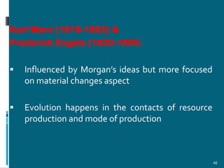 Karl Marx (1818-1883) &
Frederick Engels (1820-1895)

   Influenced by Morgan’s ideas but more focused
    on material changes aspect

   Evolution happens in the contacts of resource
    production and mode of production



                                                    46
 