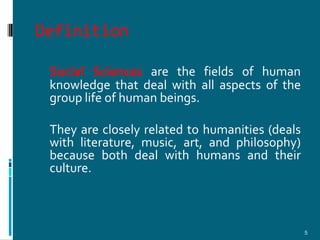 Definition

 Social Sciences are the fields of human
 knowledge that deal with all aspects of the
 group life of human beings.

 They are closely related to humanities (deals
 with literature, music, art, and philosophy)
 because both deal with humans and their
 culture.



                                                 5
 