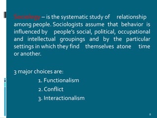 Sociology – is the systematic study of   relationship
among people. Sociologists assume that behavior is
influenced by people’s social, political, occupational
and intellectual groupings and by the particular
settings in which they find themselves atone time
or another.

3 major choices are:
         1. Functionalism
         2. Conflict
         3. Interactionalism

                                                     8
 