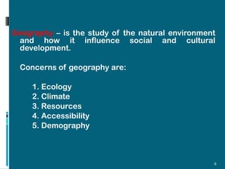 Geography – is the study of the natural environment
 and how it influence social and cultural
 development.

  Concerns of geography are:

     1. Ecology
     2. Climate
     3. Resources
     4. Accessibility
     5. Demography



                                                  9
 