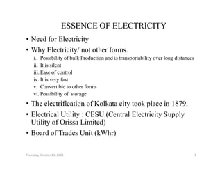 ESSENCE OF ELECTRICITY
• Need for Electricity
• Why Electricity/ not other forms.
i. Possibility of bulk Production and is transportability over long distances
ii. It is silent
iii. Ease of control
iv. It is very fast
v. Convertible to other forms
v. Convertible to other forms
vi. Possibility of storage
• The electrification of Kolkata city took place in 1879.
• Electrical Utility : CESU (Central Electricity Supply
Utility of Orissa Limited)
• Board of Trades Unit (kWhr)
Thursday, October 21, 2021 3
 