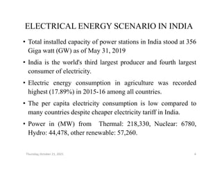 ELECTRICAL ENERGY SCENARIO IN INDIA
• Total installed capacity of power stations in India stood at 356
Giga watt (GW) as of May 31, 2019
• India is the world's third largest producer and fourth largest
consumer of electricity.
• Electric energy consumption in agriculture was recorded
• Electric energy consumption in agriculture was recorded
highest (17.89%) in 2015-16 among all countries.
• The per capita electricity consumption is low compared to
many countries despite cheaper electricity tariff in India.
• Power in (MW) from Thermal: 218,330, Nuclear: 6780,
Hydro: 44,478, other renewable: 57,260.
Thursday, October 21, 2021 4
 