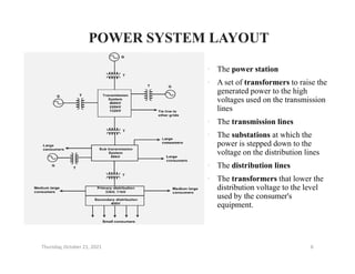 POWER SYSTEM LAYOUT
POWER SYSTEM LAYOUT
• The power station
• A set of transformers to raise the
generated power to the high
voltages used on the transmission
lines
• The transmission lines
• The substations at which the
• The substations at which the
power is stepped down to the
voltage on the distribution lines
• The distribution lines
• The transformers that lower the
distribution voltage to the level
used by the consumer's
equipment.
Thursday, October 21, 2021 6
 
