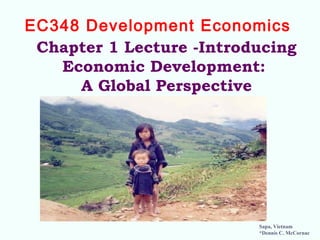 Chapter 1 Lecture -Introducing
Economic Development:
A Global Perspective
EC348 Development Economics 
Sapa, Vietnam
*Dennis C. McCornac
 