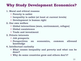 Why Study Development Economics?
1. Moral and ethical reasons
Poverty is unfair
Inequality is unfair (at least at current levels)
Development is human right
2. Our own welfare
Global interactions (wars, environment, refugee)
Global coexistence
Trade and investment
3. Private interests
Job prospects
Perspectives on economics, common allround
knowledge
4. Intellectuel curiosity
What causes inequality and poverty and what can be
done?
Why do some countries grow and others don’t?
10
 