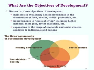 What Are the Objectives of Development?
We can list three objectives of development
increases in availability and improvements in the
distribution of food, shelter, health, protection, etc.
improvements in ‘levels of living,’ including higher
incomes, more jobs, better education, etc.
expansions in the range of economic and social choices
available to individuals and nations
11
 